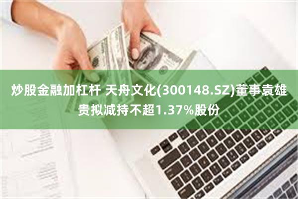 炒股金融加杠杆 天舟文化(300148.SZ)董事袁雄贵拟减持不超1.37%股份