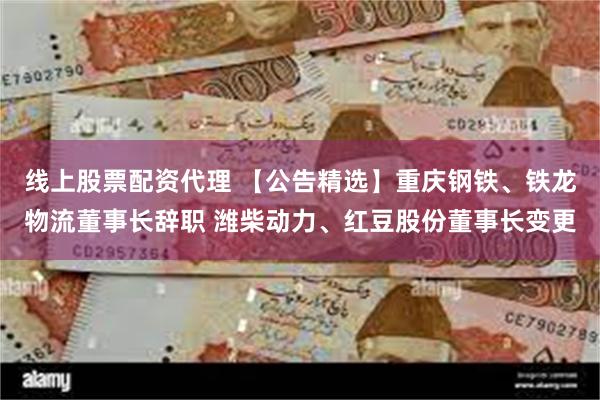 线上股票配资代理 【公告精选】重庆钢铁、铁龙物流董事长辞职 潍柴动力、红豆股份董事长变更