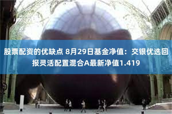 股票配资的优缺点 8月29日基金净值：交银优选回报灵活配置混合A最新净值1.419