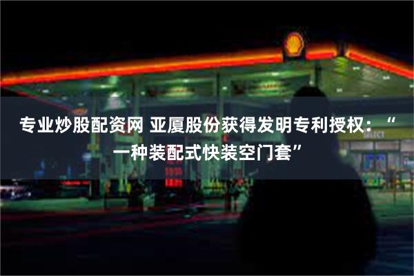 专业炒股配资网 亚厦股份获得发明专利授权：“一种装配式快装空门套”