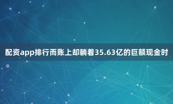 配资app排行而账上却躺着35.63亿的巨额现金时