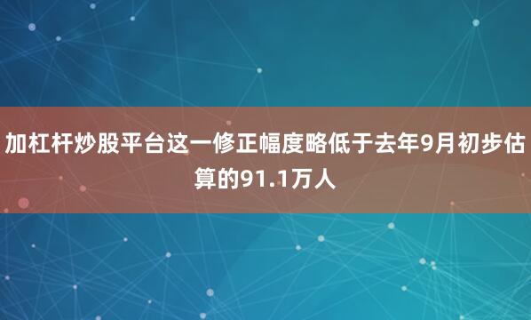 加杠杆炒股平台这一修正幅度略低于去年9月初步估算的91.1万人