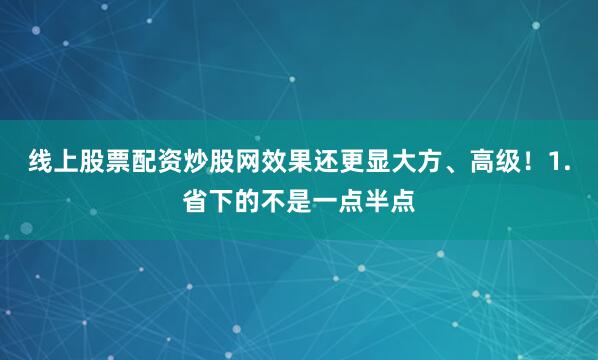 线上股票配资炒股网效果还更显大方、高级!1.省下的不是一点半点