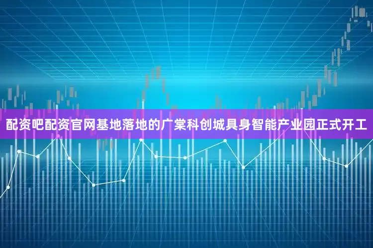 配资吧配资官网基地落地的广棠科创城具身智能产业园正式开工