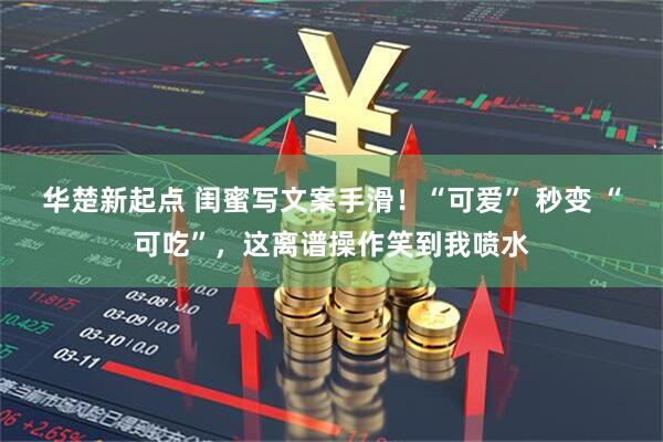 华楚新起点 闺蜜写文案手滑！“可爱” 秒变 “可吃”，这离谱操作笑到我喷水