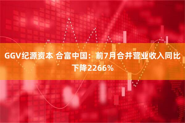 GGV纪源资本 合富中国：前7月合并营业收入同比下降2266%