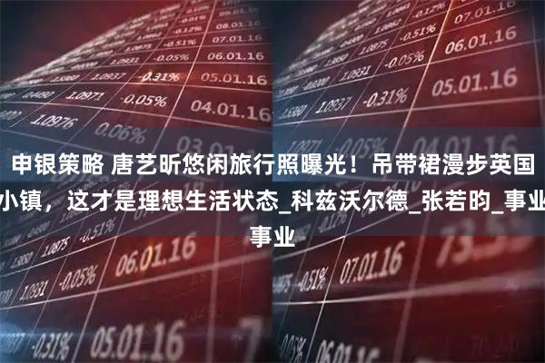 申银策略 唐艺昕悠闲旅行照曝光！吊带裙漫步英国小镇，这才是理想生活状态_科兹沃尔德_张若昀_事业