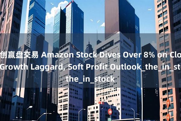 创赢盘交易 Amazon Stock Dives Over 8% on Cloud Growth Laggard, Soft Profit Outlook_the_in_stock