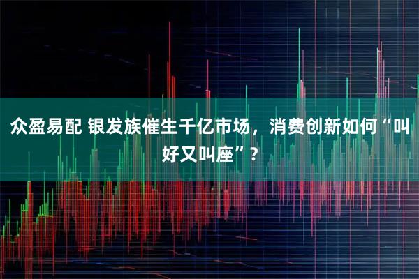 众盈易配 银发族催生千亿市场，消费创新如何“叫好又叫座”？
