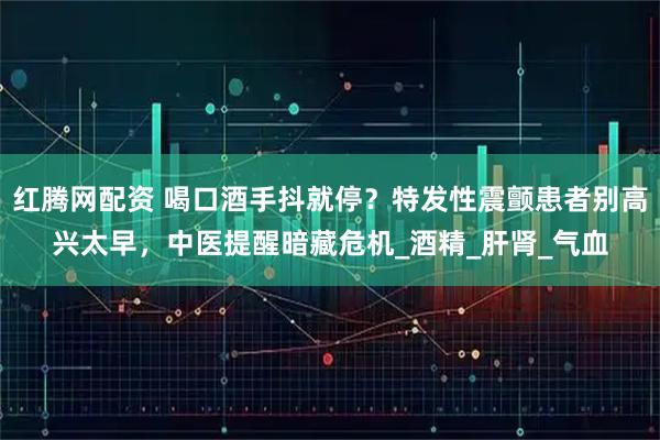 红腾网配资 喝口酒手抖就停？特发性震颤患者别高兴太早，中医提醒暗藏危机_酒精_肝肾_气血