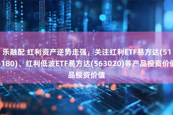乐融配 红利资产逆势走强，关注红利ETF易方达(515180)、红利低波ETF易方达(563020)等产品投资价值