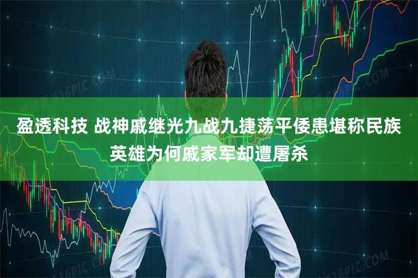 盈透科技 战神戚继光九战九捷荡平倭患堪称民族英雄为何戚家军却遭屠杀