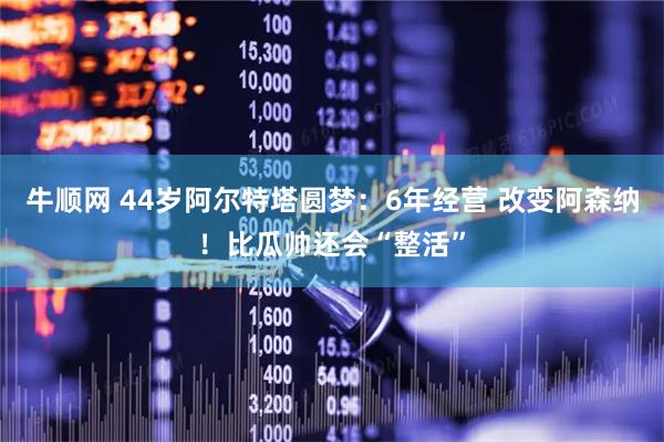 牛顺网 44岁阿尔特塔圆梦：6年经营 改变阿森纳！比瓜帅还会“整活”