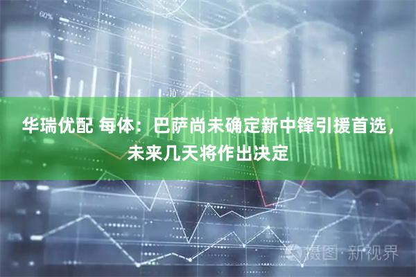 华瑞优配 每体：巴萨尚未确定新中锋引援首选，未来几天将作出决定