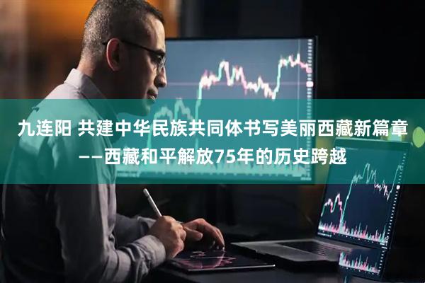 九连阳 共建中华民族共同体　书写美丽西藏新篇章——西藏和平解放75年的历史跨越