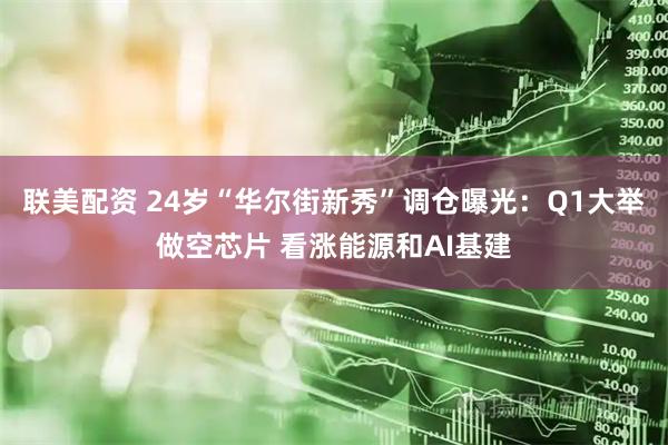 联美配资 24岁“华尔街新秀”调仓曝光：Q1大举做空芯片 看涨能源和AI基建