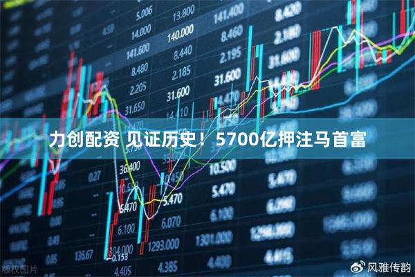 力创配资 见证历史！5700亿押注马首富