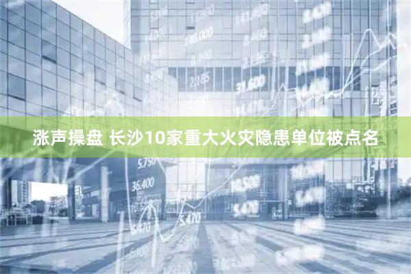 涨声操盘 长沙10家重大火灾隐患单位被点名