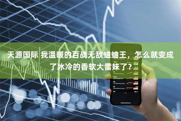 天源国际 我温暖的百战无敌蛐蛐王，怎么就变成了冰冷的香软大雷妹了？
