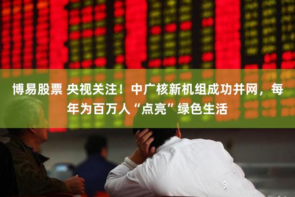 博易股票 央视关注！中广核新机组成功并网，每年为百万人“点亮”绿色生活