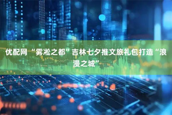 优配网 “雾凇之都”吉林七夕推文旅礼包打造“浪漫之城”