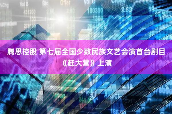 腾思控股 第七届全国少数民族文艺会演首台剧目《赶大营》上演