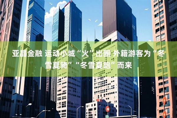 亚晶金融 运动小城“火”出圈 外籍游客为“冬雪夏骑”“冬雪夏跑”而来